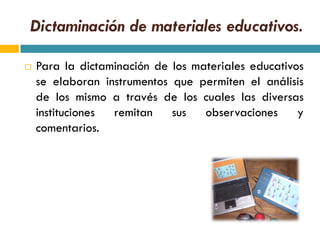 Dictaminación de materiales educativos.

   Para la dictaminación de los materiales educativos
    se elaboran instrumentos que permiten el análisis
    de los mismo a través de los cuales las diversas
    instituciones remitan    sus   observaciones     y
    comentarios.
 
