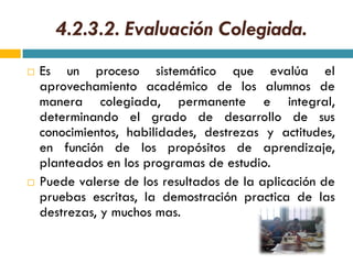 4.2.3.2. Evaluación Colegiada.
   Es un proceso sistemático que evalúa el
    aprovechamiento académico de los alumnos de
    manera colegiada, permanente e integral,
    determinando el grado de desarrollo de sus
    conocimientos, habilidades, destrezas y actitudes,
    en función de los propósitos de aprendizaje,
    planteados en los programas de estudio.
   Puede valerse de los resultados de la aplicación de
    pruebas escritas, la demostración practica de las
    destrezas, y muchos mas.
 
