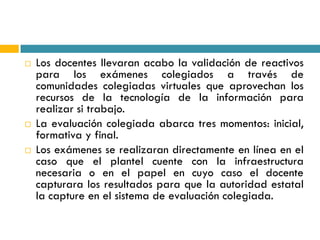    Los docentes llevaran acabo la validación de reactivos
    para los exámenes colegiados a través de
    comunidades colegiadas virtuales que aprovechan los
    recursos de la tecnología de la información para
    realizar si trabajo.
   La evaluación colegiada abarca tres momentos: inicial,
    formativa y final.
   Los exámenes se realizaran directamente en línea en el
    caso que el plantel cuente con la infraestructura
    necesaria o en el papel en cuyo caso el docente
    capturara los resultados para que la autoridad estatal
    la capture en el sistema de evaluación colegiada.
 