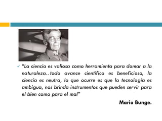    “La ciencia es valiosa como herramienta para domar a la
    naturaleza…  todo avance científico es beneficioso, la
    ciencia es neutra, lo que ocurre es que la tecnología es
    ambigua, nos brinda instrumentos que pueden servir para
    el bien como para el mal”
                                              Mario Bunge.
 