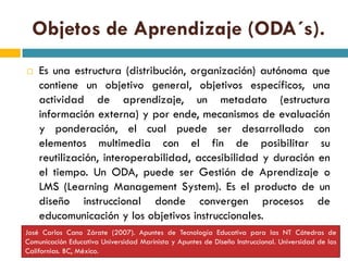 Objetos de Aprendizaje (ODA´s).
   Es una estructura (distribución, organización) autónoma que
    contiene un objetivo general, objetivos específicos, una
    actividad de aprendizaje, un metadato (estructura
    información externa) y por ende, mecanismos de evaluación
    y ponderación, el cual puede ser desarrollado con
    elementos multimedia con el fin de posibilitar su
    reutilización, interoperabilidad, accesibilidad y duración en
    el tiempo. Un ODA, puede ser Gestión de Aprendizaje o
    LMS (Learning Management System). Es el producto de un
    diseño instruccional donde convergen procesos de
    educomunicación y los objetivos instruccionales.
José Carlos Cano Zárate (2007). Apuntes de Tecnología Educativa para las NT Cátedras de
Comunicación Educativa Universidad Marinista y Apuntes de Diseño Instruccional. Universidad de las
Californias. BC, México.
 