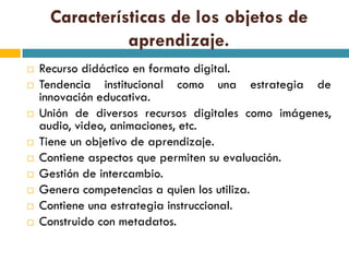 Características de los objetos de
               aprendizaje.
   Recurso didáctico en formato digital.
   Tendencia institucional como una estrategia de
    innovación educativa.
   Unión de diversos recursos digitales como imágenes,
    audio, video, animaciones, etc.
   Tiene un objetivo de aprendizaje.
   Contiene aspectos que permiten su evaluación.
   Gestión de intercambio.
   Genera competencias a quien los utiliza.
   Contiene una estrategia instruccional.
   Construido con metadatos.
 