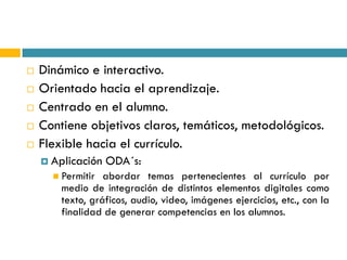    Dinámico e interactivo.
   Orientado hacia el aprendizaje.
   Centrado en el alumno.
   Contiene objetivos claros, temáticos, metodológicos.
   Flexible hacia el currículo.
     Aplicación   ODA´s:
       Permitir  abordar temas pertenecientes al currículo por
        medio de integración de distintos elementos digitales como
        texto, gráficos, audio, video, imágenes ejercicios, etc., con la
        finalidad de generar competencias en los alumnos.
 