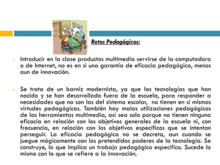    Retos Pedagógicos:

   Introducir en la clase productos multimedia servirse de la computadora
    o de Internet, no es en si una garantía de eficacia pedagógica, menos
    aun de innovación.

   Se trata de un barniz modernista, ya que las tecnologías que han
    nacido y se han desarrollado fuera de la escuela, para responder a
    necesidades que no son las del sistema escolar, no tienen en si mismas
    virtudes pedagógicas. También hay malas utilizaciones pedagógicas
    de las herramientas multimedia, así sea solo porque no tienen ninguna
    eficacia en relación con los objetivos generales de la escuela ni, con
    frecuencia, en relación con los objetivos específicos que se intentan
    perseguir. La eficacia pedagógica no se decreta, aun cuando se
    juegue mágicamente con los pretendidos poderes de la tecnología. Se
    construye, lo que implica un trabajo pedagógico especifico. Sucede lo
    mismo con lo que se refiere a la innovación.
 