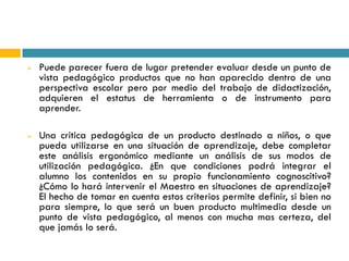    Puede parecer fuera de lugar pretender evaluar desde un punto de
    vista pedagógico productos que no han aparecido dentro de una
    perspectiva escolar pero por medio del trabajo de didactización,
    adquieren el estatus de herramienta o de instrumento para
    aprender.

   Una critica pedagógica de un producto destinado a niños, o que
    pueda utilizarse en una situación de aprendizaje, debe completar
    este análisis ergonómico mediante un análisis de sus modos de
    utilización pedagógica. ¿En que condiciones podrá integrar el
    alumno los contenidos en su propio funcionamiento cognoscitivo?
    ¿Cómo lo hará intervenir el Maestro en situaciones de aprendizaje?
    El hecho de tomar en cuenta estos criterios permite definir, si bien no
    para siempre, lo que será un buen producto multimedia desde un
    punto de vista pedagógico, al menos con mucha mas certeza, del
    que jamás lo será.
 