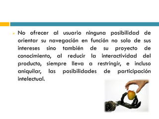    No ofrecer al usuario ninguna posibilidad de
    orientar su navegación en función no solo de sus
    intereses sino también de su proyecto de
    conocimiento, al reducir la interactividad del
    producto, siempre lleva a restringir, e incluso
    aniquilar, las posibilidades de participación
    intelectual.
 