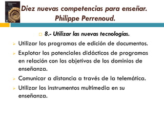 Diez nuevas competencias para enseñar.
               Philippe Perrenoud.
              8.- Utilizar las nuevas tecnologías.
   Utilizar los programas de edición de documentos.
   Explotar los potenciales didácticos de programas
    en relación con los objetivos de los dominios de
    enseñanza.
   Comunicar a distancia a través de la telemática.
   Utilizar los instrumentos multimedia en su
    enseñanza.
 