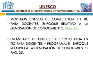 UNESCO
      ESTÁNDARES DE COMPETENCIAS EN TIC PARA DOCENTES.


   MÓDULOS UNESCO DE COMPETENCIA EN TIC
    PARA DOCENTES. ENFOQUE RELATIVO A LA
    GENERACIÓN DE CONOCIMIENTO. PAG. 17.

   ESTÁNDARES DE UNESCO DE COMPETENCIA EN
    TIC PARA DOCENTES – PROGRAMA. III. ENFOQUE
    RELATIVO A LA GENERACIÓN DE CONOCIMIENTO.
    PAG. 25.
 