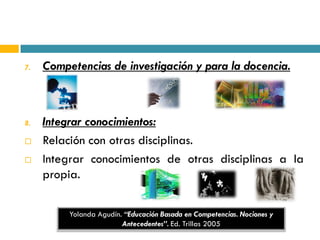 7.   Competencias de investigación y para la docencia.



8.   Integrar conocimientos:
    Relación con otras disciplinas.
    Integrar conocimientos de otras disciplinas a la
     propia.

          Yolanda Agudín. “Educación Basada en Competencias. Nociones y
                         Antecedentes”. Ed. Trillas 2005
 