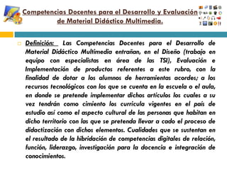 Competencias Docentes para el Desarrollo y Evaluación
             de Material Didáctico Multimedia.

   Definición: Las Competencias Docentes para el Desarrollo de
    Material Didáctico Multimedia entrañan, en el Diseño (trabajo en
    equipo con especialistas en área de las TSI), Evaluación e
    Implementación de productos referentes a este rubro, con la
    finalidad de dotar a los alumnos de herramientas acordes; a los
    recursos tecnológicos con los que se cuenta en la escuela o el aula,
    en donde se pretende implementar dichos artículos los cuales a su
    vez tendrán como cimiento los curricula vigentes en el país de
    estudio así como el aspecto cultural de las personas que habitan en
    dicho territorio con las que se pretenda llevar a cado el proceso de
    didactización con dichos elementos. Cualidades que se sustentan en
    el resultado de la hibridación de competencias digitales de relación,
    función, liderazgo, investigación para la docencia e integración de
    conocimientos.
 