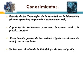 Conocimientos.
   Dominio de las Tecnologías de la sociedad de la información
    (sistema operativo, paquetería y herramientas web).

   Capacidad de fundamentar y evaluar de manera teórica la
    practica docente.

    Conocimiento general de los curricula vigentes en el área de
    trabajo correspondiente.

   Sapiencia en el rubro de la Metodología de la Investigación.
 
