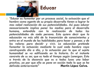 Educar
   “Educar es fomentar por un proceso social, la actuación que el
    hombre como agente de su propio desarrollo tienen a lograr la
    mas cabal realización de sus potencialidades. Así pues educar
    necesariamente implica poner los medios para el desarrollo
    humano, entendido con la realización de todas las
    potencialidades de cada persona. Esto quiere decir que la
    educación va más allá de la transmisión de conocimientos y
    entra en el mundo de las habilidades para hacer y pensar, y de
    los valores para decidir y vivir. La educación pretende
    fomentar la actuación mediante la cual cada hombre vaya
    construyendo día a día, y la actuación por la que el sujeto
    humanidad se va edificando en la historia. En el instante
    concreto de su ser, que es todo el tiempo según Lonergan. Esto
    a través de la docencia que es a todas luces una labor
    practica, ya por que ella se pone en acción todo lo que se ha
    definido anteriormente”                 Martin López Calva.
 