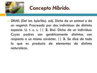 Concepto Híbrido.

   DRAE: (Del lat. hybrĭda). adj. Dicho de un animal o de
    un vegetal: Procreado por dos individuos de distinta
    especie. U. t. c. s. || 2. Biol. Dicho de un individuo:
    Cuyos padres son genéticamente distintos con
    respecto a un mismo carácter. || 3. Se dice de todo
    lo que es producto de elementos de distinta
    naturaleza.
 