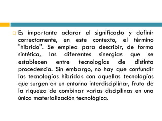    Es importante aclarar el significado y definir
    correctamente, en este contexto, el término
    "híbrido". Se emplea para describir, de forma
    sintética, las diferentes sinergias que se
    establecen entre tecnologías de distinta
    procedencia. Sin embargo, no hay que confundir
    las tecnologías híbridas con aquellas tecnologías
    que surgen en un entorno interdisciplinar, fruto de
    la riqueza de combinar varias disciplinas en una
    única materialización tecnológica.
 