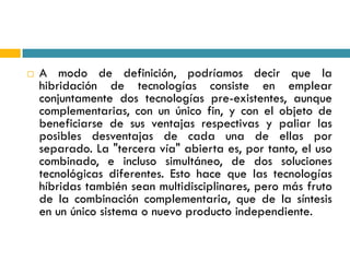    A modo de definición, podríamos decir que la
    hibridación de tecnologías consiste en emplear
    conjuntamente dos tecnologías pre-existentes, aunque
    complementarias, con un único fin, y con el objeto de
    beneficiarse de sus ventajas respectivas y paliar las
    posibles desventajas de cada una de ellas por
    separado. La "tercera vía" abierta es, por tanto, el uso
    combinado, e incluso simultáneo, de dos soluciones
    tecnológicas diferentes. Esto hace que las tecnologías
    híbridas también sean multidisciplinares, pero más fruto
    de la combinación complementaria, que de la síntesis
    en un único sistema o nuevo producto independiente.
 