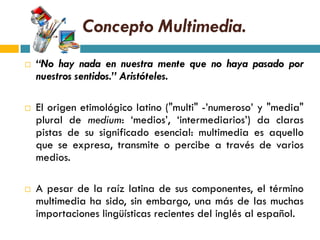 Concepto Multimedia.
   “No hay nada en nuestra mente que no haya pasado por
    nuestros sentidos.” Aristóteles.

   El origen etimológico latino ("multi" -‟numeroso‟ y "media"
    plural de medium: „medios‟, „intermediarios‟) da claras
    pistas de su significado esencial: multimedia es aquello
    que se expresa, transmite o percibe a través de varios
    medios.

   A pesar de la raíz latina de sus componentes, el término
    multimedia ha sido, sin embargo, una más de las muchas
    importaciones lingüísticas recientes del inglés al español.
 