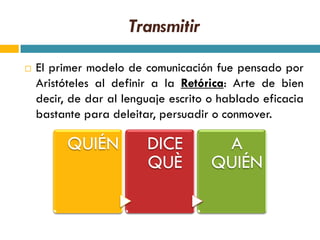 Transmitir

   El primer modelo de comunicación fue pensado por
    Aristóteles al definir a la Retórica: Arte de bien
    decir, de dar al lenguaje escrito o hablado eficacia
    bastante para deleitar, persuadir o conmover.

          QUIÉN          DICE          A
                         QUÈ          QUIÉN
 