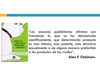    “Los anuncios publicitarios afirman con
    frecuencia lo que se ha demostrado
    científicamente, que determinado producto
    es mas blanco, mas potente, mas atractivo
    sexualmente o de alguna manera preferible
    a los productos de los rivales”.
                                Alan F. Chalmers.
 