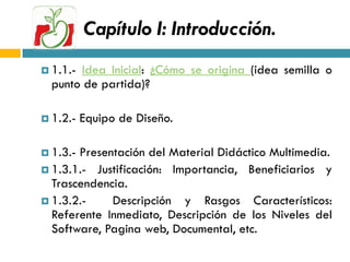 Capítulo I: Introducción.
 1.1.-Idea Inicial: ¿Cómo se origina (idea semilla o
  punto de partida)?

 1.2.-   Equipo de Diseño.

 1.3.-Presentación del Material Didáctico Multimedia.
 1.3.1.- Justificación: Importancia, Beneficiarios y
  Trascendencia.
 1.3.2.-    Descripción y Rasgos Característicos:
  Referente Inmediato, Descripción de los Niveles del
  Software, Pagina web, Documental, etc.
 