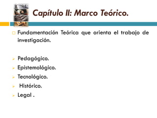Capítulo II: Marco Teórico.
   Fundamentación Teórica que orienta el trabajo de
    investigación.

   Pedagógico.
   Epistemológico.
   Tecnológico.
    Histórico.
   Legal .
 