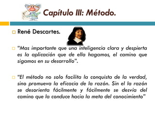 Capítulo III: Método.
   René Descartes.

   “Mas importante que una inteligencia clara y despierta
    es la aplicación que de ella hagamos, el camino que
    sigamos en su desarrollo”.

   “El método no solo facilita la conquista de la verdad,
    sino promueva la eficacia de la razón. Sin el la razón
    se desorienta fácilmente y fácilmente se desvía del
    camino que la conduce hacia la meta del conocimiento”
 