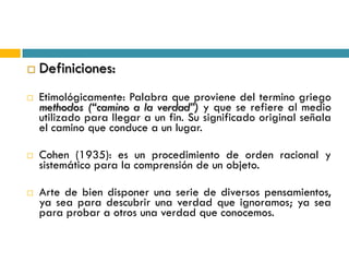    Definiciones:
   Etimológicamente: Palabra que proviene del termino griego
    methodos (“camino a la verdad”) y que se refiere al medio
    utilizado para llegar a un fin. Su significado original señala
    el camino que conduce a un lugar.

   Cohen (1935): es un procedimiento de orden racional y
    sistemático para la comprensión de un objeto.

   Arte de bien disponer una serie de diversos pensamientos,
    ya sea para descubrir una verdad que ignoramos; ya sea
    para probar a otros una verdad que conocemos.
 