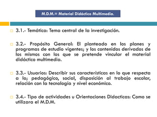 M.D.M.= Material Didáctico Multimedia.


   3.1.- Temática: Tema central de la investigación.

   3.2.- Propósito General: El planteado en los planes y
    programas de estudio vigentes; y los contenidos derivados de
    los mismos con los que se pretende vincular el material
    didáctico multimedia.

   3.3.- Usuarios: Describir sus características en lo que respecta
    a lo; pedagógico, social, disposición al trabajo escolar,
    relación con la tecnología y nivel económico.

   3.4.- Tipo de actividades u Orientaciones Didacticas: Como se
    utilizara el M.D.M.
 