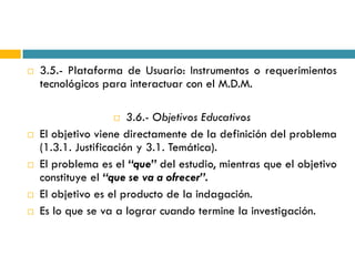    3.5.- Plataforma de Usuario: Instrumentos o requerimientos
    tecnológicos para interactuar con el M.D.M.

                       3.6.- Objetivos Educativos
   El objetivo viene directamente de la definición del problema
    (1.3.1. Justificación y 3.1. Temática).
   El problema es el “que” del estudio, mientras que el objetivo
    constituye el “que se va a ofrecer”.
   El objetivo es el producto de la indagación.
   Es lo que se va a lograr cuando termine la investigación.
 