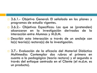    3.6.1.- Objetivo General: El señalado en los planes y
    programas de estudio vigentes.
   3.6.2.- Objetivos Específicos: Los que se (pretenden)
    alcanzaron en la investigación derivados de la
    interacción entre Alumnos y M.D.M.
   Describir esta interacción a través de un anclaje con
    la(s) teoría(s) rectora(s) de la investigación.

   3.7.- Evaluación de la eficacia del Material Didáctico
    Multimedia: Contemplar dos rubros el primero en
    cuanto a lo pedagógico (teoría rectora) y el segundo a
    través del enfoque centrado en el Cliente (el m.d.m. es
    un producto).
 