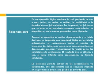 Es una operación lógica mediante la cual, partiendo de uno
               o más juicios, se deriva la validez, la posibilidad o la
               falsedad de otro juicio distinto. Por lo general, los juicios en
               que se basa un razonamiento expresan conocimientos ya
Razonamiento   adquiridos o, por lo menos, postulados como hipótesis.

               Cuando la operación se realiza rigurosamente y el juicio
               derivado se desprende con necesidad lógica de los juicios
               antecedentes, el razonamiento recibe el nombre de
               inferencia. Los juicios que sirven como punto de partida son
               denominados premisas y desempeñan la función de ser las
               condiciones de la inferencia. El resultado que se obtiene, o
               sea, el juicio inferido como consecuencia, es llamado
               conclusión.

               La inferencia permite extraer de los conocimientos ya
               establecidos, otro conocimiento que se encuentre implícito
               en las premisas o que resulte posible de acuerdo ellas.
 
