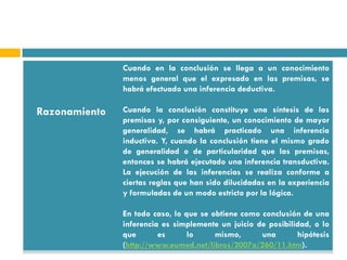 Cuando en la conclusión se llega a un conocimiento
               menos general que el expresado en las premisas, se
               habrá efectuado una inferencia deductiva.

Razonamiento   Cuando la conclusión constituye una síntesis de las
               premisas y, por consiguiente, un conocimiento de mayor
               generalidad, se habrá practicado una inferencia
               inductiva. Y, cuando la conclusión tiene el mismo grado
               de generalidad o de particularidad que las premisas,
               entonces se habrá ejecutado una inferencia transductiva.
               La ejecución de las inferencias se realiza conforme a
               ciertas reglas que han sido dilucidadas en la experiencia
               y formuladas de un modo estricto por la lógica.

               En todo caso, lo que se obtiene como conclusión de una
               inferencia es simplemente un juicio de posibilidad, o lo
               que       es      lo     mismo,      una       hipótesis
               (http://www.eumed.net/libros/2007a/260/11.htm).
 