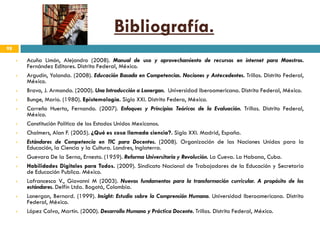 Bibliografía.
98

        Acuña Limón, Alejandro (2008). Manual de uso y aprovechamiento de recursos en internet para Maestros.
         Fernández Editores. Distrito Federal, México.
        Argudín, Yolanda. (2008). Educación Basada en Competencias. Nociones y Antecedentes. Trillas. Distrito Federal,
         México.
        Bravo, J. Armando. (2000). Una Introducción a Lonergan. Universidad Iberoamericana. Distrito Federal, México.
        Bunge, Mario. (1980). Epistemología. Siglo XXI. Distrito Federa, México.
        Carreño Huerta, Fernando. (2007). Enfoques y Principios Teóricos de la Evaluación. Trillas. Distrito Federal,
         México.
        Constitución Política de los Estados Unidos Mexicanos.
        Chalmers, Alan F. (2005). ¿Qué es cosa llamada ciencia?. Siglo XXI. Madrid, España.
        Estándares de Competencia en TIC para Docentes. (2008). Organización de las Naciones Unidas para la
         Educación, la Ciencia y la Cultura. Londres, Inglaterra.
        Guevara De la Serna, Ernesto. (1959). Reforma Universitaria y Revolución. La Cueva. La Habana, Cuba.
        Habilidades Digitales para Todos. (2009). Sindicato Nacional de Trabajadores de la Educación y Secretaria
         de Educación Publica. México.
        Lafrancesco V., Giovanni M (2003). Nuevos fundamentos para la transformación curricular. A propósito de los
         estándares. Delfín Ltda. Bogotá, Colombia.
        Lonergan, Bernard. (1999). Insight: Estudio sobre la Comprensión Humana. Universidad Iberoamericana. Distrito
         Federal, México.
        López Calva, Martín. (2000). Desarrollo Humano y Práctica Docente. Trillas. Distrito Federal, México.
 