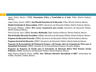 99
        López Calva, Martín. (1998). Pensamiento Critico y Creatividad en el Aula. Trillas. Distrito Federal,
         México.
        López Calva, Martín. (2001). Una Filosofía Humanista de la Educación. Trillas. Distrito Federal, México.
        Modelo Fortalecido de Telesecundaria. (2007). Secretaria de Educación Publica. Distrito Federal, México.
        Perrenoud, Philippe. (2004). Diez nuevas competencias para enseñar. Secretaría de Educación Pública.
         Distrito Federal, México.
        Pierre Carrier, Jean. (2004). Escuela y Multimedia. Siglo Veintiuno Editores. Distrito Federal, México.
        Plan de Estudios Educación Secundaria. (2006). Secretaría de Educación Pública. Distrito Federal, México.
        Programa de Educación Preescolar. (2004). Secretaría de Educación Pública. Distrito Federal, México.
        Programa Sectorial de Educación. (2007). Secretaría de Educación Pública. Distrito Federal, México.
        Propuesta de Recomendación del Parlamento Europeo y del Consejo sobre las Competencias Clave para el
         Aprendizaje Permanente. (2005). Comisión de las Comunidades Europeas. Bruselas, Bélgica.
        Propuesta de Programa de Estudio para la Articulación de Educación Básica Nivel Primaria Versión
         Preliminar. (2008). Secretaría de Educación Pública. Distrito Federal, México.
        Vega Monroy Roberto Carlos. (2008). Tesis “Software Educativo Aprendiendo el ABC”. Universidad de
         Puebla. Teziutlán, Puebla, México.
 