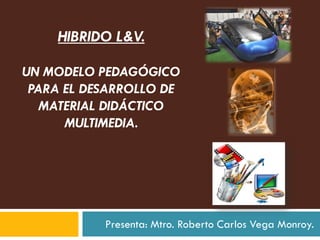 HIBRIDO L&V.

UN MODELO PEDAGÓGICO
 PARA EL DESARROLLO DE
   MATERIAL DIDÁCTICO
      MULTIMEDIA.




           Presenta: Mtro. Roberto Carlos Vega Monroy.
 