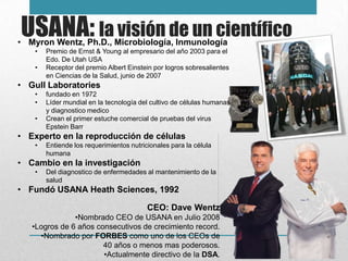 USANA: la visión de un científico
• Myron Wentz, Ph.D., Microbiología, Inmunología
    •   Premio de Ernst & Young al empresario del año 2003 para el
        Edo. De Utah USA
    •   Receptor del premio Albert Einstein por logros sobresalientes
        en Ciencias de la Salud, junio de 2007
• Gull Laboratories
    •   fundado en 1972
    •   Líder mundial en la tecnología del cultivo de células humanas
        y diagnostico medico
    •   Crean el primer estuche comercial de pruebas del virus
        Epstein Barr
• Experto en la reproducción de células
    •   Entiende los requerimientos nutricionales para la célula
        humana
• Cambio en la investigación
    •   Del diagnostico de enfermedades al mantenimiento de la
        salud
• Fundó USANA Heath Sciences, 1992

                                          CEO: Dave Wentz
               •Nombrado CEO de USANA en Julio 2008
   •Logros de 6 años consecutivos de crecimiento record.
     •Nombrado por FORBES como uno de los CEOs de
                       40 años o menos mas poderosos.
                       •Actualmente directivo de la DSA.
 