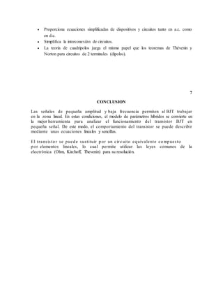  Proporciona ecuaciones simplificadas de dispositivos y circuitos tanto en a.c. como
en d.c.
 Simplifica la interconexión de circuitos.
 La teoría de cuadripolos juega el mismo papel que los teoremas de Thévenin y
Norton para circuitos de 2 terminales (dipolos).
7
CONCLUSION
Las señales de pequeña amplitud y baja frecuencia permiten al BJT trabajar
en la zona lineal. En estas condiciones, el modelo de parámetros híbridos se convierte en
la mejor herramienta para analizar el funcionamiento del transistor BJT en
pequeña señal. De este modo, el comportamiento del transistor se puede describir
mediante unas ecuaciones lineales y sencillas.
El transistor se puede sustituir por un circuito equivalente compuesto
por elementos lineales, lo cual permite utilizar las leyes comunes de la
electrónica (Ohm, Kirchoff, Thevenin) para su resolución.
 