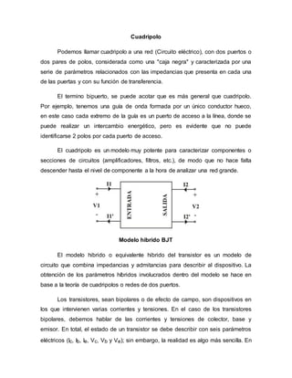 Cuadripolo
Podemos llamar cuadripolo a una red (Circuito eléctrico), con dos puertos o
dos pares de polos, considerada como una "caja negra" y caracterizada por una
serie de parámetros relacionados con las impedancias que presenta en cada una
de las puertas y con su función de transferencia.
El termino bipuerto, se puede acotar que es más general que cuadripolo.
Por ejemplo, tenemos una guía de onda formada por un único conductor hueco,
en este caso cada extremo de la guía es un puerto de acceso a la línea, donde se
puede realizar un intercambio energético, pero es evidente que no puede
identificarse 2 polos por cada puerto de acceso.
El cuadripolo es un modelo muy potente para caracterizar componentes o
secciones de circuitos (amplificadores, filtros, etc.), de modo que no hace falta
descender hasta el nivel de componente a la hora de analizar una red grande.
Modelo hibrido BJT
El modelo hibrido o equivalente hibrido del transistor es un modelo de
circuito que combina impedancias y admitancias para describir al dispositivo. La
obtención de los parámetros híbridos involucrados dentro del modelo se hace en
base a la teoría de cuadripolos o redes de dos puertos.
Los transistores, sean bipolares o de efecto de campo, son dispositivos en
los que intervienen varias corrientes y tensiones. En el caso de los transistores
bipolares, debemos hablar de las corrientes y tensiones de colector, base y
emisor. En total, el estado de un transistor se debe describir con seis parámetros
eléctricos (Ic, Ib, Ie, Vc, Vb y Ve); sin embargo, la realidad es algo más sencilla. En
 