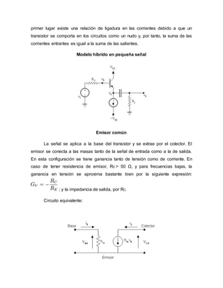primer lugar existe una relación de ligadura en las corrientes debido a que un
transistor se comporta en los circuitos como un nudo y, por tanto, la suma de las
corrientes entrantes es igual a la suma de las salientes.
Modelo híbrido en pequeña señal
Emisor común
La señal se aplica a la base del transistor y se extrae por el colector. El
emisor se conecta a las masas tanto de la señal de entrada como a la de salida.
En esta configuración se tiene ganancia tanto de tensión como de corriente. En
caso de tener resistencia de emisor, RE > 50 Ω, y para frecuencias bajas, la
ganancia en tensión se aproxima bastante bien por la siguiente expresión:
; y la impedancia de salida, por RC.
Circuito equivalente:
 