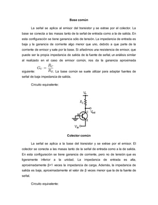 Base común
La señal se aplica al emisor del transistor y se extrae por el colector. La
base se conecta a las masas tanto de la señal de entrada como a la de salida. En
esta configuración se tiene ganancia sólo de tensión. La impedancia de entrada es
baja y la ganancia de corriente algo menor que uno, debido a que parte de la
corriente de emisor y sale por la base. Si añadimos una resistencia de emisor, que
puede ser la propia impedancia de salida de la fuente de señal, un análisis similar
al realizado en el caso de emisor común, nos da la ganancia aproximada
siguiente: . La base común se suele utilizar para adaptar fuentes de
señal de baja impedancia de salida.
Circuito equivalente:
Colector común
La señal se aplica a la base del transistor y se extrae por el emisor. El
colector se conecta a las masas tanto de la señal de entrada como a la de salida.
En esta configuración se tiene ganancia de corriente, pero no de tensión que es
ligeramente inferior a la unidad. La impedancia de entrada es alta,
aproximadamente β+1 veces la impedancia de carga. Además, la impedancia de
salida es baja, aproximadamente el valor de β veces menor que la de la fuente de
señal.
Circuito equivalente:
 