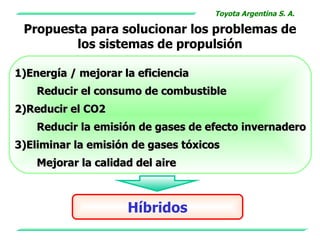 Toyota Argentina S. A.

 Propuesta para solucionar los problemas de
         los sistemas de propulsión

1)Energía / mejorar la eficiencia
    Reducir el consumo de combustible
2)Reducir el CO2
    Reducir la emisión de gases de efecto invernadero
3)Eliminar la emisión de gases tóxicos
    Mejorar la calidad del aire



                     Híbridos
 