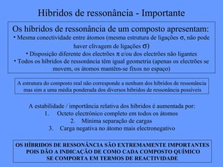 Híbridos de ressonância - Importante
Os híbridos de ressonância de um composto apresentam:
• Mesma conectividade entre átomos (mesma estrutura de ligações σ, não pode
                        haver clivagem de ligações σ)
    • Disposição diferente dos electrões π e/ou dos electrões não ligantes
• Todos os híbridos de ressonância têm igual geometria (apenas os electrões se
                movem, os átomos mantêm-se fixos no espaço)

 A estrutura do composto real não corresponde a nenhum dos híbridos de ressonância
   mas sim a uma média ponderada dos diversos híbridos de ressonância possíveis

      A estabilidade / importância relativa dos híbridos é aumentada por:
            1. Octeto electrónico completo em todos os átomos
                        2. Mínima separação de cargas
              3. Carga negativa no átomo mais electronegativo

OS HÍBRIDOS DE RESSONÂNCIA SÃO EXTREMAMENTE IMPORTANTES
   POIS DÃO A INDICAÇÃO DE COMO CADA COMPOSTO QUÍMICO
          SE COMPORTA EM TERMOS DE REACTIVIDADE
 