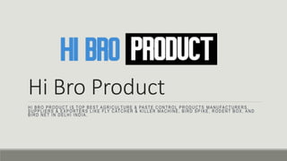 Hi Bro Product
HI BRO PRODUCT IS TOP BEST AGRICULTURE & PASTE CONTROL PRODUCTS MANUFACTURERS,
SUPPLIERS & EXPORTERS LIKE FLY CATCHER & KILLER MACHINE, BIRD SP IKE, RODENT BOX, AND
BIRD NET IN DELHI INDIA.
 