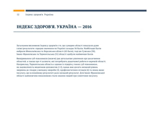 Загальним висновком Індексу здоров’я є те, що сумарно області показали дуже
схожі результати: середнє значення по Україні складає 56 балів. Найбільше балів
набрали Миколаївська та Херсонська області (63 бали), тоді як Сумська (50),
Івано-Франківська та Тернопільська (51) області здобули найменше балів.
Вимірювання суб-показників (нижче) дає детальніше уявлення про досягнення
областей, а також про ті аспекти, які потребують додаткової роботи в окремій області.
Наприклад, Тернопільська область є одним із лідерів у таких суб-показниках,
як задоволеність медичною допомогою (1-2), однак має досить низький рівень
звернень до лікаря у випадку хвороби (3), профілактичних оглядів (4) та знань щодо
інсульту, що в кінцевому результаті дало низький результат. Для Івано-Франківської
області найнижчим показником стали знання людей про симптоми інсульту.
ІНДЕКС ЗДОРОВ’Я. УКРАЇНА — 2016
12 Індекс здоров’я. Україна
 