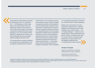 «
Тетяна Степурко
Керівник магістерської програми
«Менеджмент в охороні здоров’я»
Національний університет
«Києво-Могилянська академія»
«
Задоволеність медичною допомогою
як споживачів, так і «не-спожива-
чів» — це, безперечно, суб’єктивна
оцінка, але вона вкрай цінна для
зворотного зв’язку з жителями об-
ласті. Якщо серед людей є негативне
ставлення до медицини (або незадо-
волення), то це стає психологічним
бар’єром у зверненні до лікаря, коли
настає хвороба, або коли потрібно
пройти профілактичний огляд.
У пострадянських країнах оцінюван-
ню задоволеності медициною часто
не надають необхідної ваги через її
суб’єктивність, але насправді задово-
лені пацієнти більш схильні спожива-
ти медичну допомогу, бути прихиль-
ними до призначеної лікарем схеми
лікування, підтримувати стосунки з
певним надавачем медичної допомо-
ги та рекомендувати послуги іншим.7
Попередні порівняльні дослідження8
вказують на досить низький рівень
задоволення якістю та доступністю
медичної допомоги в Україні серед
споживачів (репрезентативні для
країн дані 2010 року) — 41% задово-
лених амбулаторною допомогою в
Україні на противагу 70% в Угорщині,
а в стаціонарній допомозі ці показни-
ки становлять 44% та 68% відповідно.
Найчастіше спостерігається низь-
кий рівень задоволеності у періоди
реформ, коли впроваджуються нові
«правила гри», однак згодом — піс-
ля періоду реформ — очікується, що
задоволеність людей медициною має
зрости. Однак, з огляду на інші дані
(ст. 44 цього Звіту), в Україні люди
здебільшого не відчувають того,
що реформи відбуваються,
і з нетерпінням на них очікують.
7
Hekkert KD, Cihangir S, Kleefstra SM, van den Berg B, Kool RB. Patient satisfaction revisited: a multilevel approach. Soc Sci Med. 2009;69:68–75
8
Stepurko, T., Pavlova, M., & Groot, W. (2016). Overall satisfaction of health care users with the quality of and access to health care services: a cross-sectional study in
six Central and Eastern European countries. BMC Health Services Research, 16(1), 342.
15Індекс здоров’я. Україна
 