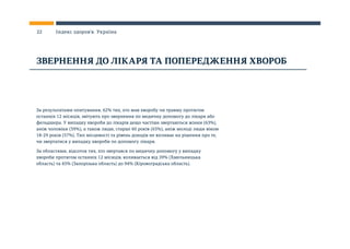 За результатами опитування, 62% тих, хто мав хворобу чи травму протягом
останніх 12 місяців, звітують про звернення по медичну допомогу до лікаря або
фельдшера. У випадку хвороби до лікарів дещо частіше звертаються жінки (63%),
аніж чоловіки (59%), а також люди, старші 60 років (65%), аніж молоді люди віком
18-29 років (57%). Тип місцевості та рівень доходів не впливає на рішення про те,
чи звертатися у випадку хвороби по допомогу лікаря.
За областями, відсоток тих, хто звертався по медичну допомогу у випадку
хвороби протягом останніх 12 місяців, коливається від 39% (Хмельницька
область) та 45% (Запорізька область) до 94% (Кіровоградська область).
ЗВЕРНЕННЯ ДО ЛІКАРЯ ТА ПОПЕРЕДЖЕННЯ ХВОРОБ
22 Індекс здоров’я. Україна
 