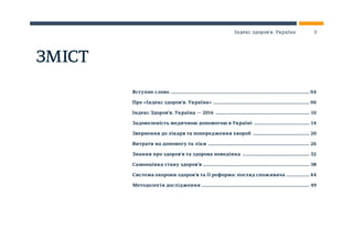 ЗМІСТ
Вступне слово ............................................................................................................. 04
Про «Індекс здоров’я. Україна» ............................................................................ 06
Індекс Здоров’я. Україна — 2016 .......................................................................... 10
Задоволеність медичною допомогою в Україні ............................................ 14
Звернення до лікаря та попередження хвороб ............................................. 20
Витрати на допомогу та ліки ................................................................................ 26
Знання про здоров’я та здорова поведінка ..................................................... 32
Самооцінка стану здоров’я ................................................................................... 38
Система охорони здоров’я та її реформа: погляд споживача ................... 44
Методологія дослідження ..................................................................................... 49
3Індекс здоров’я. Україна
 