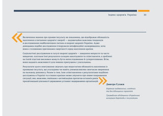 «
«
Дмитро Гуляєв
Керівник видавничих, освітніх
та дослідницьких проектів
Громадське об’єднання «Українська
асоціація боротьби з інсультом»
Включення знання про прояви інсульту як показника, що відображає обізнаність
населення в питаннях здоров’я і хвороб — надзвичайно важлива тенденція
в дослідженнях найболючіших питань в охороні здоров’я України. Адже
донедавна подібні дослідження ігнорували неінфекційні захворювання, хоча
вони є головними причинами смертності серед населення країни.
Соціологічні дослідження в галузі охороні здоров’я — завдання непросте та часто
невдячне, оскільки їхні результати складно аналізувати та співставляти, а зроблені
на їхній підставі висновки можуть бути непослідовними й суперечливими. Втім,
вони надають можливості для певних припущень і узагальнень.
Результати цього опитування свідчать про недостатню обізнаність населення із
проявами інсульту, що ускладнює чи навіть унеможливлює своєчасне звернення
по належну допомогу. Разом із тим, їхнє співставлення з результатами подібних
досліджень в Україні та в інших країнах може свідчити про певне покращення
ситуації, яке, можливо, пов’язане з активізацією протягом останніх років
просвітницької діяльності державних установ і недержавних організацій.
33Індекс здоров’я. Україна
 