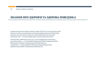 За результатами опитування, близько чверті (25%) тих, хто має власних дітей
віком до 16 років, мали випадки, коли вони відмовлялися від обов’язкових
щеплень для своєї дитини; серед них 53% відмовлялись від щеплень
тимчасово, 35% — не мали наміру робити дитині щеплень взагалі.
За областями, найбільша частка тих, хто не відмовлявся від щеплень
для своєї дитини — у м. Києві (89%), Херсонській (89%), Харківській (92%),
Миколаївській (92%) та Кіровоградській (95%) областях,
а найменша — у Хмельницькій (52%), Івано-Франківській (56%),
Тернопільській (58%) та Львівській (60%) областях.
ЗНАННЯ ПРО ЗДОРОВ’Я ТА ЗДОРОВА ПОВЕДІНКА
34 Індекс здоров’я. Україна
 