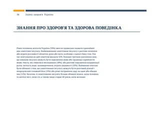Рівно половина жителів України (50%) змогли правильно назвати принаймні
два симптоми інсульту. Найвідомішим симптомом інсульту є раптове оніміння
або втрата рухливості обличчя, руки або ноги, особливо з одного боку тіла. Під
час опитування на цей симптом вказали 52%. Близько третини населення знає,
що ознакою інсульту можуть бути порушення мови або труднощі сприйняття
мови, тексту, які з’явилися несподівано (38%), або раптове порушення координації
рухів, хиткість ходи, запаморочення, втрата свідомості (33%). Найменше опитані
були обізнані з тим, що симптомами інсульту можуть бути раптовий різкий і
незрозумілий головний біль (19%) або різке погіршення зору на одне або обидва
ока (12%). Загалом, із симптомами інсульту більше обізнані жінки, аніж чоловіки,
та жителі міст, аніж сіл, а також люди старші 40 років, аніж молодші.
ЗНАННЯ ПРО ЗДОРОВ’Я ТА ЗДОРОВА ПОВЕДІНКА
36 Індекс здоров’я. Україна
 