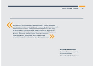 «
Вікторія Тимошевська
Директор Програмної ініціативи
«Громадське здоров’я»
Міжнародний фонд «Відродження»
В Україні 50% населення мають надлишкову масу тіла або ожиріння,
що є одним із основних факторів ризику розвитку артеріальної гіпертензії,
метаболічного синдрому, діабету та інших захворювань. У свою чергу,
ці захворювання стають причиною розвитку інфарктів та інсультів —
основної причини інвалідизації та смертності населення. Підвищення
фізичної активності та збалансована дієта є фундаментом
профілактики цих захворювань та тяжких наслідків
як для осіб із надмірною вагою, так і для громади в цілому.
«
39Індекс здоров’я. Україна
 